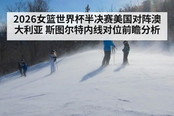 2026女篮世界杯半决赛美国对阵澳大利亚 斯图尔特内线对位前瞻分析