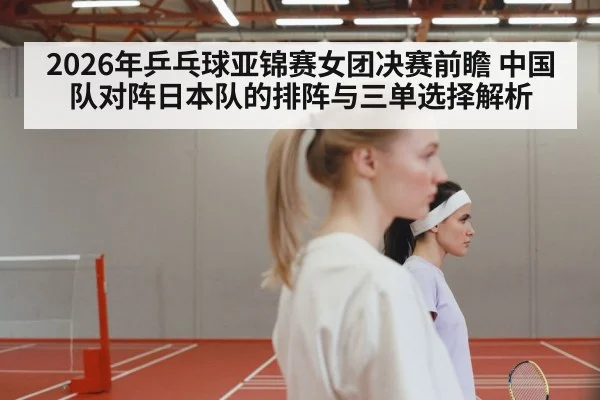 2026年乒乓球亚锦赛女团决赛前瞻 中国队对阵日本队的排阵与三单选择解析