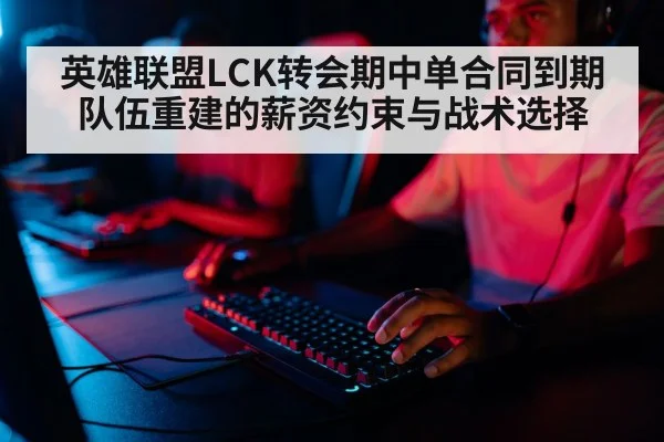 英雄联盟LCK转会期中单合同到期 队伍重建的薪资约束与战术选择